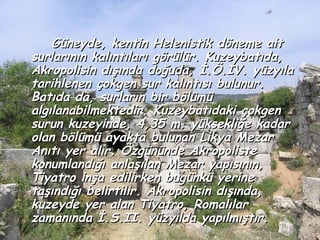 Güneyde, kentin Helenistik döneme ait
surlarının kalıntıları görülür. Kuzeybatıda,
Akropolisin dışında doğuda, İ.Ö.IV. yüzyıla
tarihlenen çokgen sur kalıntısı bulunur.
Batıda da, surların bir bölümü
algılanabilmektedir. Kuzeybatıdaki çokgen
surun kuzeyinde, 4,35 m. yüksekliğe kadar
olan bölümü ayakta bulunan Likya Mezar
Anıtı yer alır. Özgününde Akropoliste
konumlandığı anlaşılan Mezar yapısının,
Tiyatro inşa edilirken bugünkü yerine
taşındığı belirtilir. Akropolisin dışında,
kuzeyde yer alan Tiyatro, Romalılar
zamanında İ.S.II. yüzyılda yapılmıştır.
 