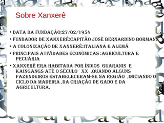 Sobre Xanxerê
●
dAtA dA fundAção:27/02/1954
●
fundAdor de XAnXerê:CAPitão José BernArdino BormAnn
●
A ColoniZAção de XAnXerê:itAliAnA e Alemã
●
PrinCiPAis AtividAdes eConômiCAs :AgriCulturA e
PeCuáriA
●
XAnXerê erA HABitAdA Por índios guArAnis e
KAingAngs Até o séCulo XX ,quAndo Alguns
fAZendeiros estABeleCerAm-se nA região ,iniCiAndo o
CiClo dA mAdeirA ,dA CriAção de gAdo e dA
AgriCulturA.
 