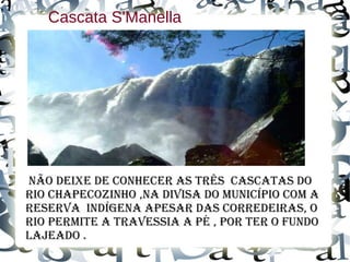 Cascata S'Manella
Não deixe de coNhecer as três cascatas do
rio chapecoziNho ,Na divisa do muNicÍpio com a
reserva iNdÍgeNa apesar das corredeiras, o
rio permite a travessia a pé , por ter o fuNdo
lajeado .
 