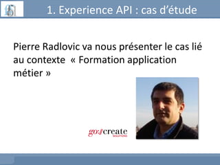 1. Experience API : cas d’étude
Pierre Radlovic va nous présenter le cas lié
au contexte « Formation application
métier »
 
