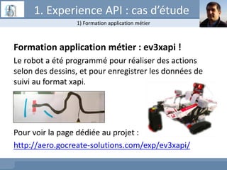 Formation application métier : ev3xapi !
Le robot a été programmé pour réaliser des actions
selon des dessins, et pour enregistrer les données de
suivi au format xapi.
Pour voir la page dédiée au projet :
http://aero.gocreate-solutions.com/exp/ev3xapi/
1) Formation application métier
1. Experience API : cas d’étude
 