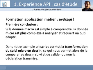 Formation application métier : ev3xapi !
Première conclusion :
Si la donnée macro est simple à comprendre, la donnée
micro est plus complexe à analyser et requiert un outil
adapté.
Dans notre exemple un script permet la transformation
du suivi micro en dessin, ce qui nous permet alors de le
comparer au dessin suivi et de valider ou non la
déclaration transmise.
1) Formation application métier
1. Experience API : cas d’étude
 