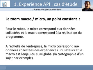 Le zoom macro / micro, un point constant :
Pour le robot, le micro correspond aux données
collectées et le macro correspond à la réalisation du
programme.
A l’échelle de l’entreprise, le micro correspond aux
données collectées des expériences utilisateurs et le
macro est l’enjeu du suivi global (la cartographie d’un
sujet par exemple).
1) Formation application métier
1. Experience API : cas d’étude
 