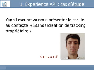 1. Experience API : cas d’étude
Yann Lescurat va nous présenter le cas lié
au contexte « Standardisation de tracking
propriétaire »
 