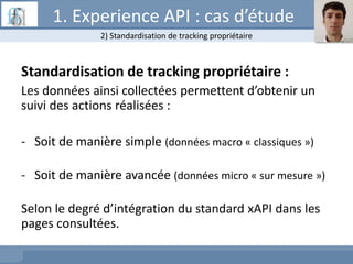 Standardisation de tracking propriétaire :
Les données ainsi collectées permettent d’obtenir un
suivi des actions réalisées :
- Soit de manière simple (données macro « classiques »)
- Soit de manière avancée (données micro « sur mesure »)
Selon le degré d’intégration du standard xAPI dans les
pages consultées.
2) Standardisation de tracking propriétaire
1. Experience API : cas d’étude
 
