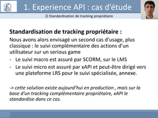 Standardisation de tracking propriétaire :
Nous avons alors envisagé un second cas d’usage, plus
classique : le suivi complémentaire des actions d’un
utilisateur sur un serious game
- Le suivi macro est assuré par SCORM, sur le LMS
- Le suivi micro est assuré par xAPI et peut-être dirigé vers
une plateforme LRS pour le suivi spécialisée, annexe.
-> cette solution existe aujourd’hui en production , mais sur la
base d’un tracking complémentaire propriétaire, xAPI le
standardise dans ce cas.
2) Standardisation de tracking propriétaire
1. Experience API : cas d’étude
 