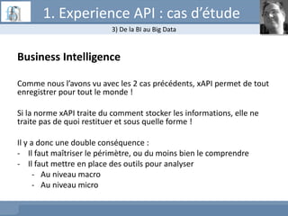 Business Intelligence
Comme nous l’avons vu avec les 2 cas précédents, xAPI permet de tout
enregistrer pour tout le monde !
Si la norme xAPI traite du comment stocker les informations, elle ne
traite pas de quoi restituer et sous quelle forme !
Il y a donc une double conséquence :
- Il faut maîtriser le périmètre, ou du moins bien le comprendre
- Il faut mettre en place des outils pour analyser
- Au niveau macro
- Au niveau micro
3) De la BI au Big Data
1. Experience API : cas d’étude
 
