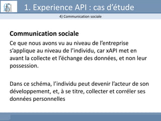 Communication sociale
Ce que nous avons vu au niveau de l’entreprise
s’applique au niveau de l’individu, car xAPI met en
avant la collecte et l’échange des données, et non leur
possession.
Dans ce schéma, l’individu peut devenir l’acteur de son
développement, et, à se titre, collecter et corréler ses
données personnelles
4) Communication sociale
1. Experience API : cas d’étude
 