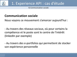 Communication sociale
Nous voyons ce mouvement s’amorcer aujourd’hui :
- Au travers des réseaux sociaux, où pour certains la
compétence et le poste sont le centre de l’intérêt
(linkedIn par exemple)
- Au travers des e-portfolios qui permettent de stocker
son expérience personnelle
4) Communication sociale
1. Experience API : cas d’étude
 
