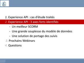1. Experience API : cas d’étude traités
2. Experience API : 3 axes forts identifiés
- Un meilleur SCORM
- Une grande souplesse du modèle de données
- Une solution de portage des suivis
3. Prochains Webinars
4. Questions
 