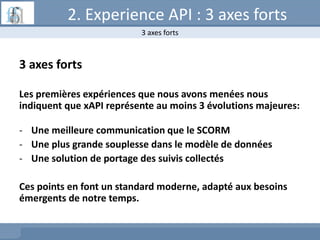 2. Experience API : 3 axes forts
3 axes forts
Les premières expériences que nous avons menées nous
indiquent que xAPI représente au moins 3 évolutions majeures:
- Une meilleure communication que le SCORM
- Une plus grande souplesse dans le modèle de données
- Une solution de portage des suivis collectés
Ces points en font un standard moderne, adapté aux besoins
émergents de notre temps.
3 axes forts
 
