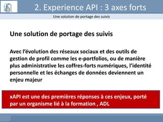 2. Experience API : 3 axes forts
Une solution de portage des suivis
Avec l’évolution des réseaux sociaux et des outils de
gestion de profil comme les e-portfolios, ou de manière
plus administrative les coffres-forts numériques, l’identité
personnelle et les échanges de données deviennent un
enjeu majeur
xAPI est une des premières réponses à ces enjeux, porté
par un organisme lié à la formation , ADL
Une solution de portage des suivis
 