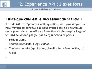 2. Experience API : 3 axes forts
Est-ce que xAPI est le successeur de SCORM ?
Il est difficile de répondre à cette question, mais plus simplement
nous voyons aujourd’hui que nous avons besoin de nouveaux
outils pour suivre une offre de formation de plus en plus large où
SCORM ne répond pas (ou pas bien) sur certains points :
- Serious Game
- Contenu web (site, blogs, vidéos, …)
- Contenus mobile (application, visualisation déconnectée, ….)
- Mooc
- ….
Un besoin de bonnes pratiques
 
