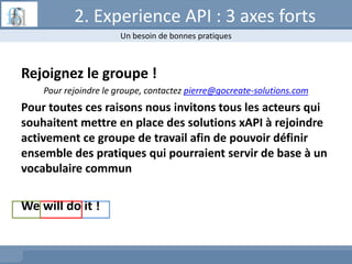 Rejoignez le groupe !
Pour rejoindre le groupe, contactez pierre@gocreate-solutions.com
Pour toutes ces raisons nous invitons tous les acteurs qui
souhaitent mettre en place des solutions xAPI à rejoindre
activement ce groupe de travail afin de pouvoir définir
ensemble des pratiques qui pourraient servir de base à un
vocabulaire commun
We will do it !
2. Experience API : 3 axes forts
Un besoin de bonnes pratiques
 