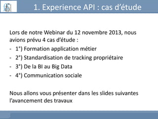 1. Experience API : cas d’étude
Lors de notre Webinar du 12 novembre 2013, nous
avions prévu 4 cas d’étude :
- 1°) Formation application métier
- 2°) Standardisation de tracking propriétaire
- 3°) De la BI au Big Data
- 4°) Communication sociale
Nous allons vous présenter dans les slides suivantes
l’avancement des travaux
 