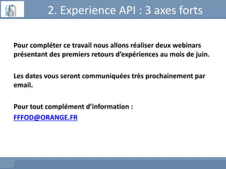 2. Experience API : 3 axes forts
Pour compléter ce travail nous allons réaliser deux webinars
présentant des premiers retours d’expériences au mois de juin.
Les dates vous seront communiquées très prochainement par
email.
Pour tout complément d’information :
FFFOD@ORANGE.FR
 