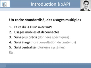 Introduction à xAPI
Un cadre standardisé, des usages multiples
1. Faire du SCORM avec xAPI
2. Usages mobiles et déconnectés
3. Suivi plus précis (données spécifiques)
4. Suivi élargi (hors consultation de contenus)
5. Suivi centralisé (plusieurs systèmes)
Etc.
 