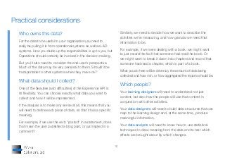 10
Who owns this data?
For the data to be useful to your organisation you need to
really be pulling it in from operational systems as well as L&D
systems. How you divide up the responsibilities is up to you, but
Operations should certainly be involved in the decision-making.
But you’ll also need to consider the end-user’s perspective.
Much of the data may be very personal to them. Should it be
transportable to other systems when they move on?
What data should I collect?
One of the beauties (and difficulties) of the Experience API is
its flexibility. You can choose exactly what data you want to
collect and how it will be represented.
If the analysis is to make any sense at all, this means that you
will need to define each piece of data, so that it has a specific
meaning.
For example, if we use the verb "posted" in a statement, does
that mean the user published a blog post, or just replied in a
comment?
Similarly, we need to decide how we want to describe the
activities we're measuring, and how granular we need that
information to be.
For example, if we were dealing with a book, we might want
to just record the fact that someone had read the book. Or
we might want to break it down into chapters and record that
someone had read a chapter, which is part of a book.
What you do here will be driven by the amount of data being
collected and how rich, or how aggregated the reports should be.
Which people?
Your learning designers will need to understand not just
content, but also how the people will use that content in
conjunction with other activities.
Your data designers will need to build data structures that can
map to the learning design and, at the same time, produce
meaningful information.
Your data analysts will need to know how to use statistical
techniques to draw meaning from the data and to test which
effects are brought about by which changes.
Practical considerations
 