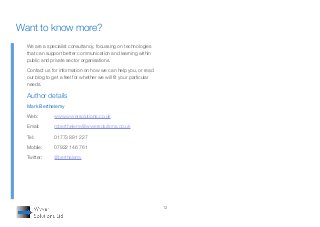12
We are a specialist consultancy, focussing on technologies
that can support better communication and learning within
public and private sector organisations.
Contact us for information on how we can help you, or read
our blog to get a feel for whether we will fit your particular
needs.
Author details
Mark Berthelemy
Web:		 www.wyversolutions.co.uk
Email:	 mberthelemy@wyversolutions.co.uk
Tel:		 01773 881 227
Mobile:	 07922 146 761
Twitter:	 @berthelemy
Want to know more?
 