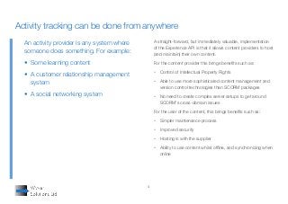 4
A straight-forward, but immediately valuable, implementation
of the Experience API is that it allows content providers to host
(and maintain) their own content.
For the content provider this brings benefits such as:
•	 Control of Intellectual Property Rights
•	 Able to use more sophisticated content management and
version control technologies than SCORM packages
•	 No need to create complex server setups to get around
SCORM's cross-domain issues
For the user of the content, this brings benefits such as:
•	 Simpler maintenance process
•	 Improved security
•	 Hosting is with the supplier
•	 Ability to use content whilst offline, and synchronizing when
online
An activity provider is any system where
someone does something. For example:
•	 Some learning content
•	 A customer relationship management
system
•	 A social networking system
Activity tracking can be done from anywhere
 