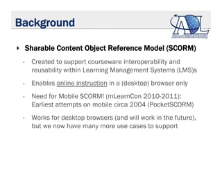 Background
‣  Sharable Content Object Reference Model (SCORM)
•  Created to support courseware interoperability and
reusab...