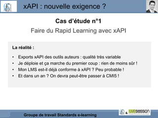 xAPI : nouvelle exigence ?
Groupe de travail Standards e-learning
Cas d’étude n°1
Faire du Rapid Learning avec xAPI
La réa...