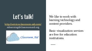 Let’s talk!
http://service.classroom-aid.com/
mlearning@classroomaid.org
We like to work with
learning technology and
content providers.
Basic visualization services
are free for education
institutions.
 