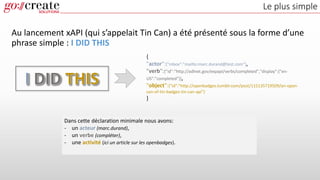 Le plus simple
Au lancement xAPI (qui s’appelait Tin Can) a été présenté sous la forme d’une
phrase simple : I DID THIS
{
"actor":{"mbox":"mailto:marc.durand@test.com"},
"verb":{"id":"http://adlnet.gov/expapi/verbs/completed","display":{"en-
US":"completed"}},
"object":{"id":"http://openbadges.tumblr.com/post/115135719509/an-open-
can-of-tin-badges-tin-can-api"}
}
Dans cette déclaration minimale nous avons:
- un acteur (marc.durand),
- un verbe (compléter),
- une activité (ici un article sur les openbadges).
 