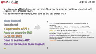 Le plus simple
La puissance de xAPI réside dans son approche. Plutôt que de penser au modèle de données il suffit
de penser à des phrases de suivi.
Cela parait une évolution simple, mais dans les faits cela change tout !
{
actor:{} -> donne les éléments permettant d’identifier le sujet de la
déclaration.
verb:{} -> définit l’action réalisée, par exemple sur un parallèle SCORM,
complété, réussi, échoué.
Object :{} -> définit l’activité, en utilisant une IRI.
Result:{} -> transmet les résultats obtenus, de façon assez proche de ce que
fait SCORM. Accepte des extensions
Context:{} -> définit le contexte dans lequel est transmis la déclaration
(session, formateur, …), définit aussi le rapprochement à d’autres déclarations
(parenté, groupement, …).
Timestamp : horodatage transmis par la ressource
…
}
 