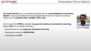 Go Create Solutions est une société spécialisée dans le conseil appliqué à la formation
digitale, et plus particulièrement l’accompagnement à la mise en place de solutions
basées sur les standards XAPI / SCORM / AICC / QTI.
Dans le cadre du FFFOD je copilote le groupe de travail sur les standards e-learning,
depuis 2012, sur les étapes suivantes :
- Questionnaire sur les usages des standards e-learning
- Exemples de contenus SCORM 2004
- Présentation de xAPI
Présentation Pierre Radlovic
 
