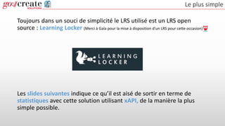 Le plus simple
Toujours dans un souci de simplicité le LRS utilisé est un LRS open
source : Learning Locker (Merci à Gaïa pour la mise à disposition d’un LRS pour cette occasion)
Les slides suivantes indique ce qu’il est aisé de sortir en terme de
statistiques avec cette solution utilisant xAPI, de la manière la plus
simple possible.
 
