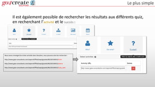 Le plus simple
Il est également possible de rechercher les résultats aux différents quiz,
en recherchant l’activité et le succès :
Nous avons renseigné les id des activités dans Storyline, nous pouvons ainsi les rechercher :
http://www.gaia-consultants.com/xapicref/fffod/xapi/grpstds/BD/20150915/tintin
http://www.gaia-consultants.com/xapicref/fffod/xapi/grpstds/BD/20150915/asterix
http://www.gaia-consultants.com/xapicref/fffod/xapi/grpstds/BD/20150915/lucky_luke
 
