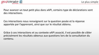 Le plus simple
Pour avancer un tout petit plus dans xAPI, certains type de déclarations sont
des interactions.
Ces interactions nous renseignent sur la question posée et la réponse
apportée par l’apprenant, ainsi que sur le résultat obtenu.
Grâce à ces interactions et au contexte xAPI associé, il est possible de cibler
précisément les résultats obtenus aux questions lors de la consultation du
contenu.
 
