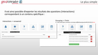 Le plus simple
Il est ainsi possible d’exporter les résultats des questions (interactions)
correspondant à un contenu spécifique :
Interactions -> answered Grouping -> Tintin
Id : http://www.gaia-consultants.com/xapicref/fffod/xapi/grpstds/BD/20150915/tintin
 