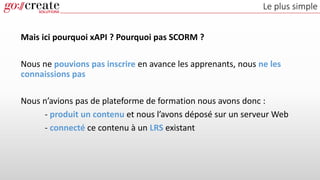 Le plus simple
Mais ici pourquoi xAPI ? Pourquoi pas SCORM ?
Nous ne pouvions pas inscrire en avance les apprenants, nous ne les
connaissions pas
Nous n’avions pas de plateforme de formation nous avons donc :
- produit un contenu et nous l’avons déposé sur un serveur Web
- connecté ce contenu à un LRS existant
 