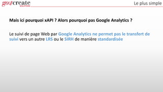 Le plus simple
Mais ici pourquoi xAPI ? Alors pourquoi pas Google Analytics ?
Le suivi de page Web par Google Analytics ne permet pas le transfert de
suivi vers un autre LRS ou le SIRH de manière standardisée
 