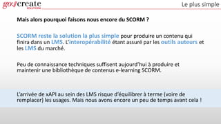 Le plus simple
Mais alors pourquoi faisons nous encore du SCORM ?
SCORM reste la solution la plus simple pour produire un contenu qui
finira dans un LMS. L’interopérabilité étant assuré par les outils auteurs et
les LMS du marché.
Peu de connaissance techniques suffisent aujourd’hui à produire et
maintenir une bibliothèque de contenus e-learning SCORM.
L’arrivée de xAPI au sein des LMS risque d’équilibrer à terme (voire de
remplacer) les usages. Mais nous avons encore un peu de temps avant cela !
 