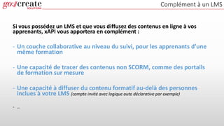 Complément à un LMS
Si vous possédez un LMS et que vous diffusez des contenus en ligne à vos
apprenants, xAPI vous apportera en complément :
- Un couche collaborative au niveau du suivi, pour les apprenants d’une
même formation
- Une capacité de tracer des contenus non SCORM, comme des portails
de formation sur mesure
- Une capacité à diffuser du contenu formatif au-delà des personnes
inclues à votre LMS (compte invité avec logique auto déclarative par exemple)
- …
 