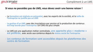 Complément à un LMS
Si vous ne possédez pas de LMS, vous devez avoir une bonne raison !
- La formation est réalisée en présentiel, avec les experts de la société, et la taille de
l’entreprise ne justifie pas un LMS
- La gestion d’un LMS, avec des inscriptions par session et la production de contenus
est trop lourde pour l’entreprise. Un CMS est plus simple
- Le LMS est une application métier centralisée, une approche plus « moderne »
est préférée, avec accès aux contenus depuis le réseau social de l’entreprise
- Les contenus de formation sont accessibles depuis les plateformes des
centre de formation
 