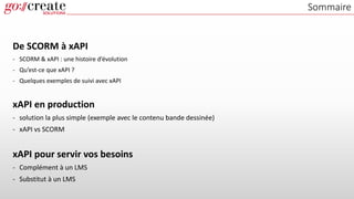 Sommaire
De SCORM à xAPI
- SCORM & xAPI : une histoire d’évolution
- Qu’est-ce que xAPI ?
- Quelques exemples de suivi avec xAPI
xAPI en production
- solution la plus simple (exemple avec le contenu bande dessinée)
- xAPI vs SCORM
xAPI pour servir vos besoins
- Complément à un LMS
- Substitut à un LMS
 