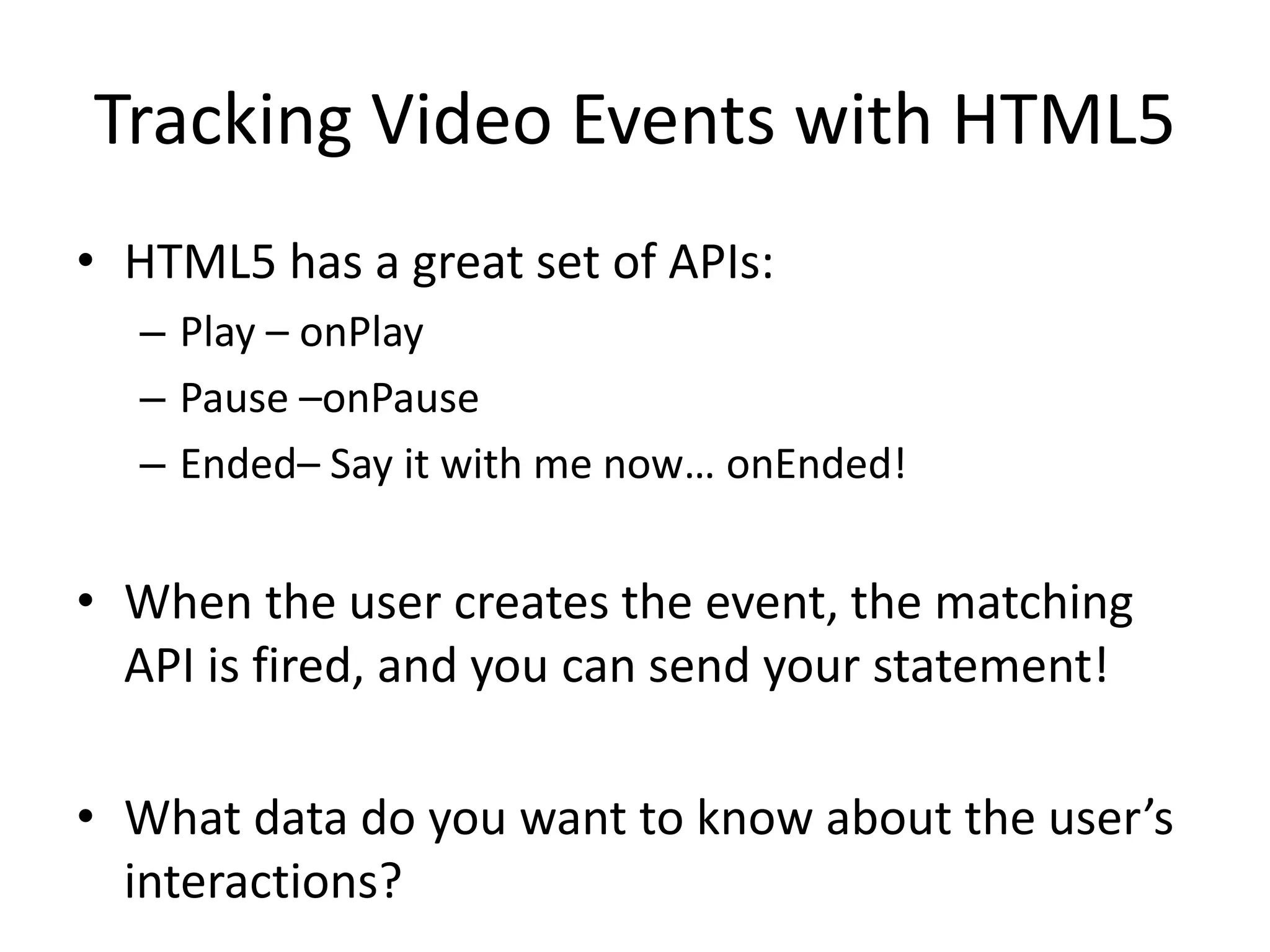 Tracking Video Events with HTML5
• HTML5 has a great set of APIs:
– Play – onPlay
– Pause –onPause
– Ended– Say it with me now… onEnded!
• When the user creates the event, the matching
API is fired, and you can send your statement!
• What data do you want to know about the user’s
interactions?
 