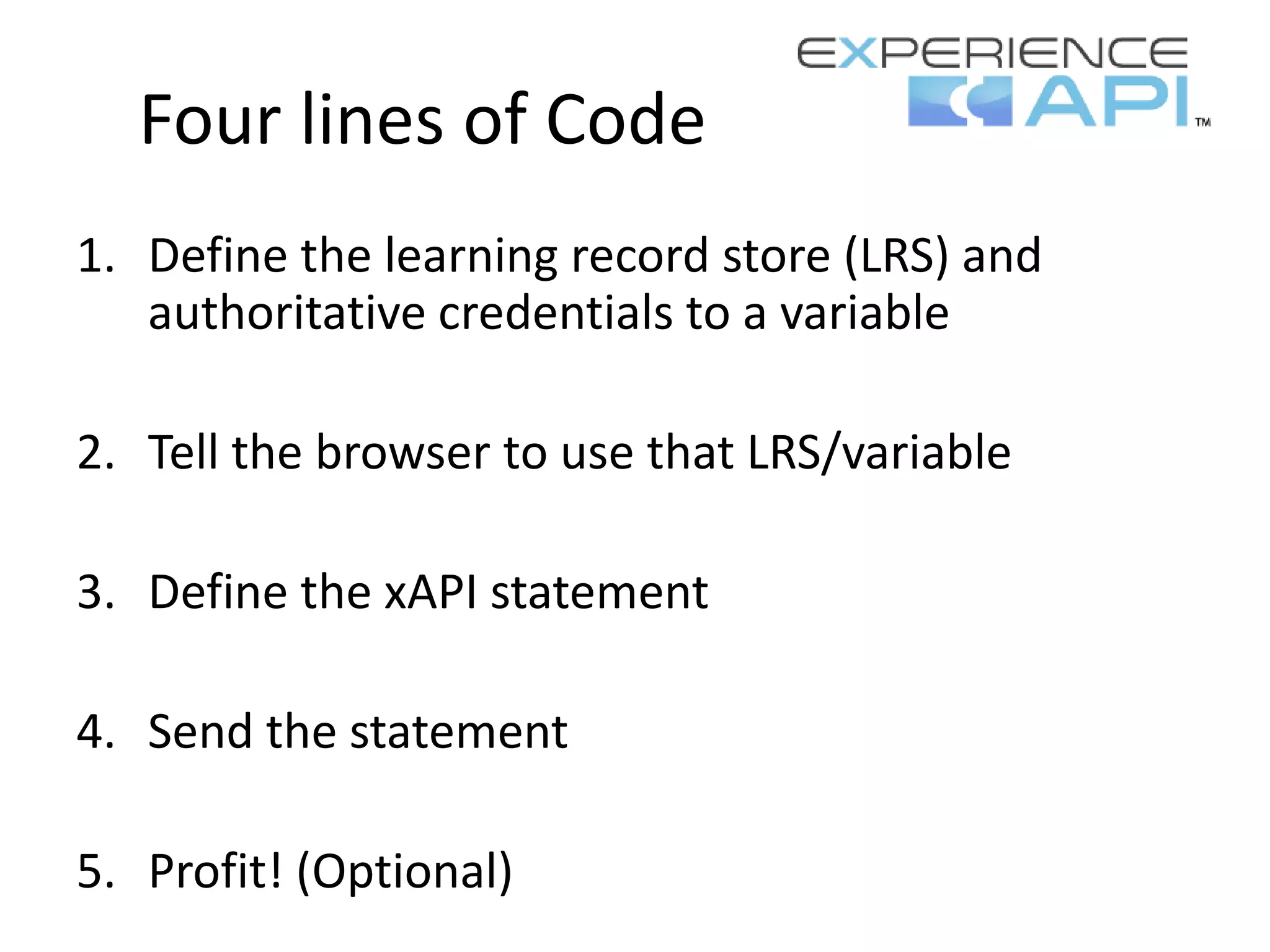 Four lines of Code
1. Define the learning record store (LRS) and
authoritative credentials to a variable
2. Tell the browser to use that LRS/variable
3. Define the xAPI statement
4. Send the statement
5. Profit! (Optional)
 