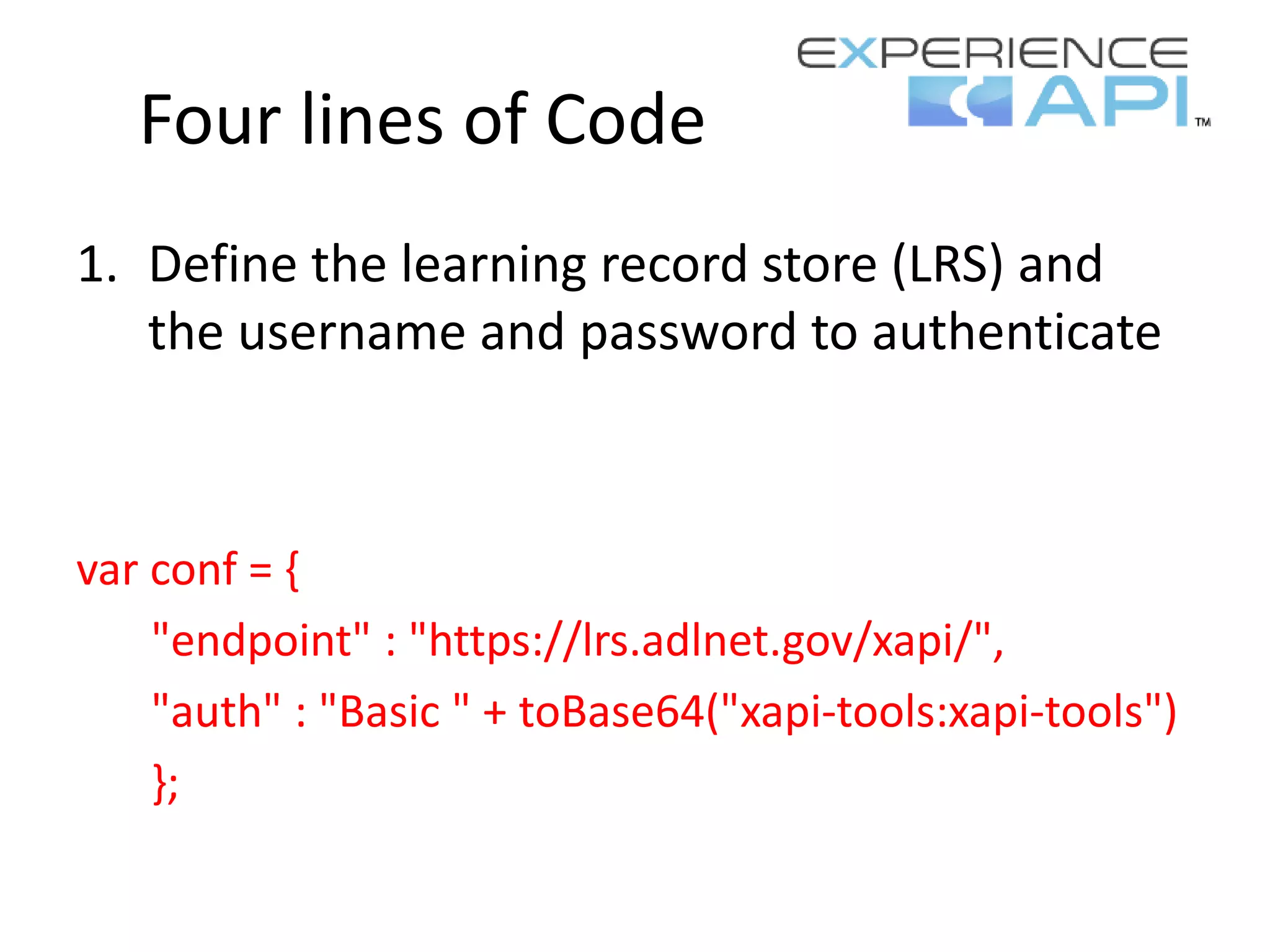 Four lines of Code
1. Define the learning record store (LRS) and
the username and password to authenticate
var conf = {
"endpoint" : "https://lrs.adlnet.gov/xapi/",
"auth" : "Basic " + toBase64("xapi-tools:xapi-tools")
};
 