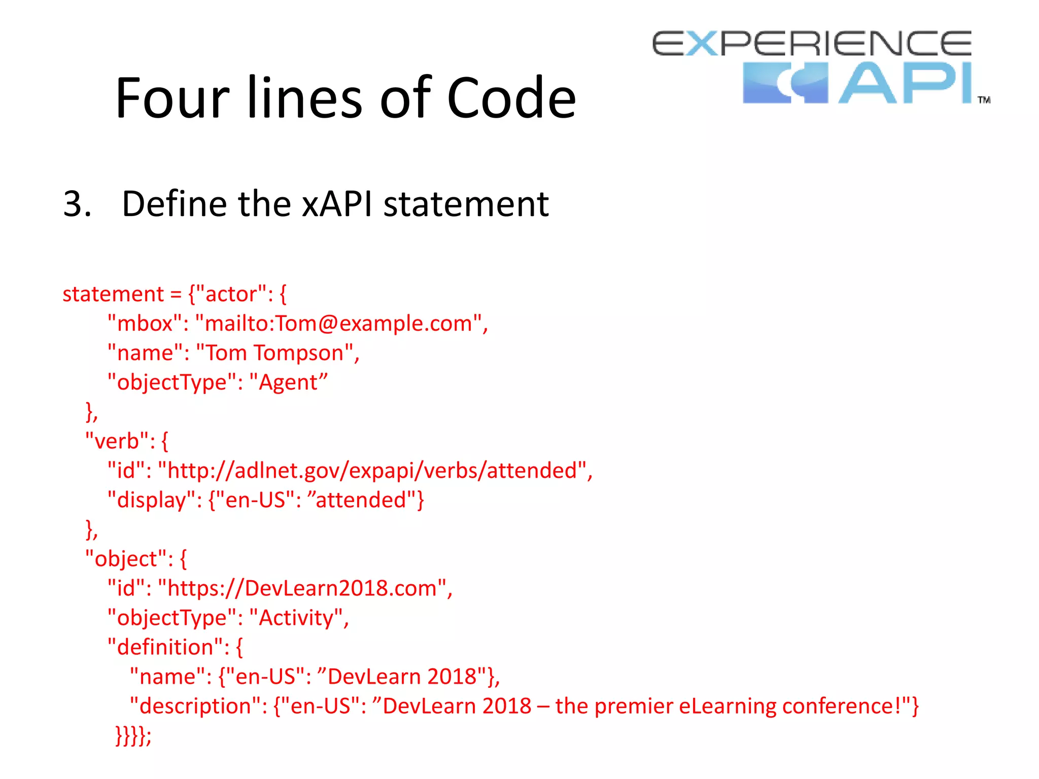 Four lines of Code
3. Define the xAPI statement
statement = {"actor": {
"mbox": "mailto:Tom@example.com",
"name": "Tom Tompson",
"objectType": "Agent”
},
"verb": {
"id": "http://adlnet.gov/expapi/verbs/attended",
"display": {"en-US": ”attended"}
},
"object": {
"id": "https://DevLearn2018.com",
"objectType": "Activity",
"definition": {
"name": {"en-US": ”DevLearn 2018"},
"description": {"en-US": ”DevLearn 2018 – the premier eLearning conference!"}
}}}};
 
