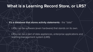 What is a Learning Record Store, or LRS?
• It’s a database that stores activity statements - the “data”
• LRSs can be software (even hardware) that stands on its own.
• LRSs can be a part of data appliances, enterprise applications and
learning management system (LMS)
 
