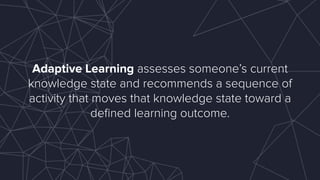 Adaptive Learning assesses someone’s current
knowledge state and recommends a sequence of
activity that moves that knowledge state toward a
deﬁned learning outcome.
 