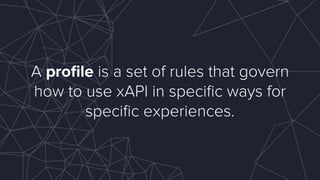 A proﬁle is a set of rules that govern
how to use xAPI in speciﬁc ways for
speciﬁc experiences.
 