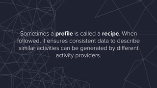 Sometimes a proﬁle is called a recipe. When
followed, it ensures consistent data to describe
similar activities can be generated by diﬀerent
activity providers.
 