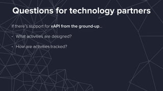 Questions for technology partners
If there’s support for xAPI from the ground-up…
• What activities are designed?
• How are activities tracked? 
 
 
 
 
 
 