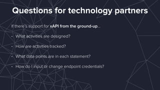 Questions for technology partners
If there’s support for xAPI from the ground-up…
• What activities are designed?
• How are activities tracked?
• What data points are in each statement?
• How do I input or change endpoint credentials? 
 
 